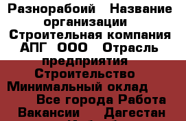 Разнорабоий › Название организации ­ Строительная компания АПГ, ООО › Отрасль предприятия ­ Строительство › Минимальный оклад ­ 30 000 - Все города Работа » Вакансии   . Дагестан респ.,Избербаш г.